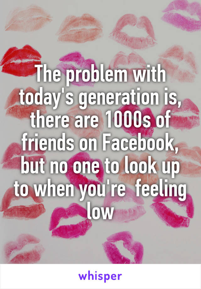 The problem with today's generation is, there are 1000s of friends on Facebook, but no one to look up to when you're  feeling low