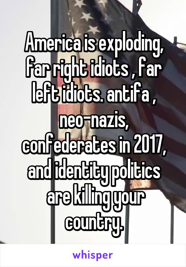 America is exploding, far right idiots , far left idiots. antifa , neo-nazis, confederates in 2017, and identity politics
 are killing your country.