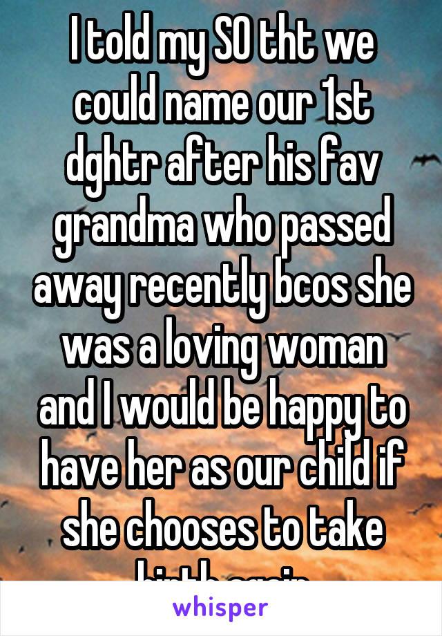I told my SO tht we could name our 1st dghtr after his fav grandma who passed away recently bcos she was a loving woman and I would be happy to have her as our child if she chooses to take birth again
