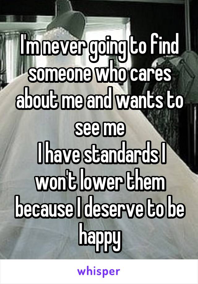 I'm never going to find someone who cares about me and wants to see me
 I have standards I won't lower them because I deserve to be happy