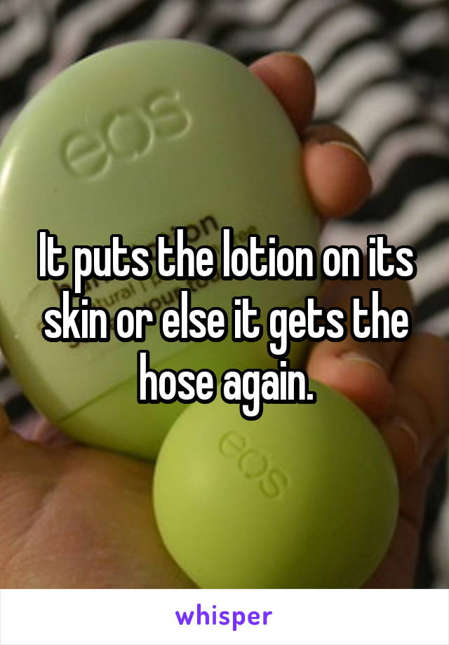 It puts the lotion on its skin or else it gets the hose again.