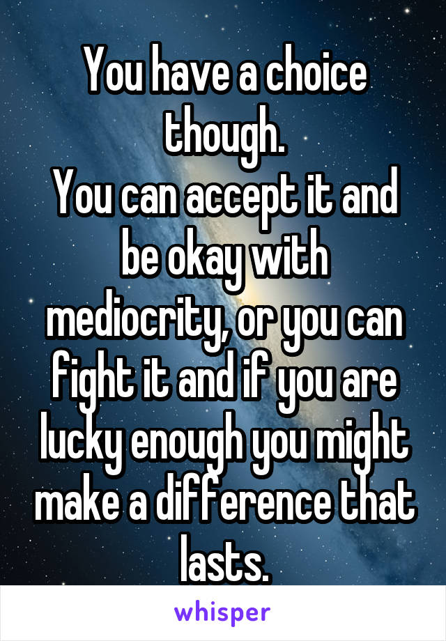 You have a choice though.
You can accept it and be okay with mediocrity, or you can fight it and if you are lucky enough you might make a difference that lasts.