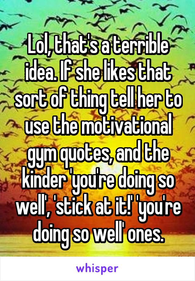 Lol, that's a terrible idea. If she likes that sort of thing tell her to use the motivational gym quotes, and the kinder 'you're doing so well', 'stick at it!' 'you're doing so well' ones.