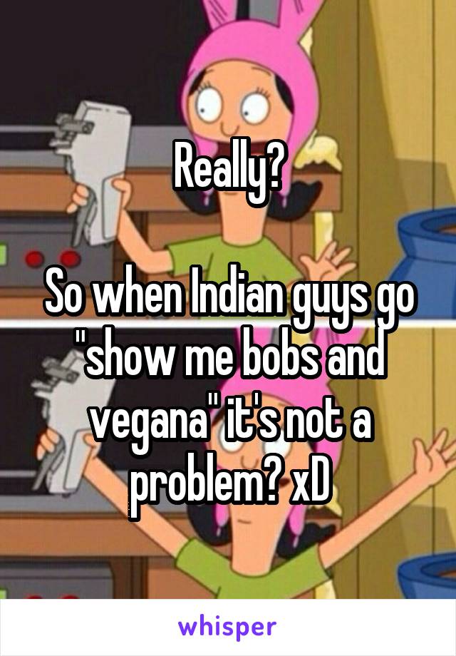 Really?

So when Indian guys go "show me bobs and vegana" it's not a problem? xD