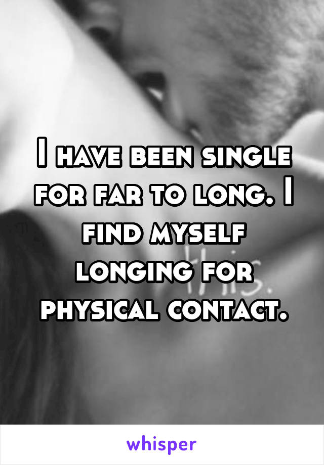 I have been single for far to long. I find myself longing for physical contact.