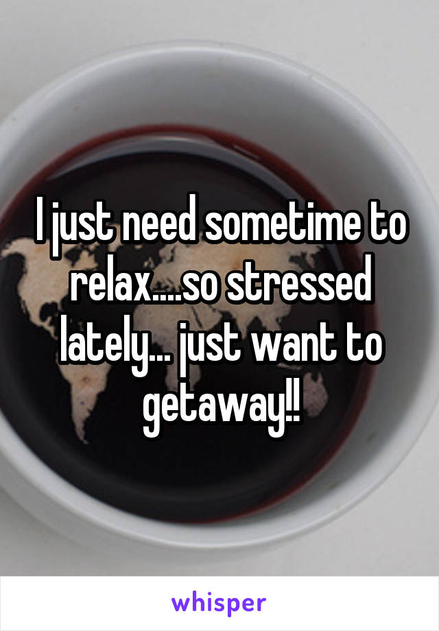 I just need sometime to relax....so stressed lately... just want to getaway!!