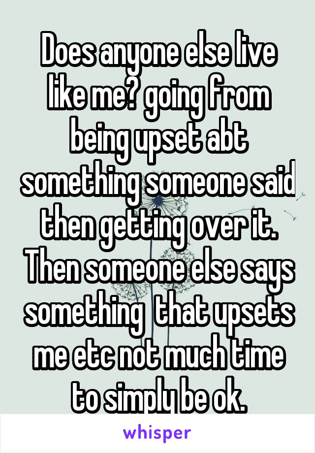 Does anyone else live like me? going from being upset abt something someone said then getting over it. Then someone else says something  that upsets me etc not much time to simply be ok.