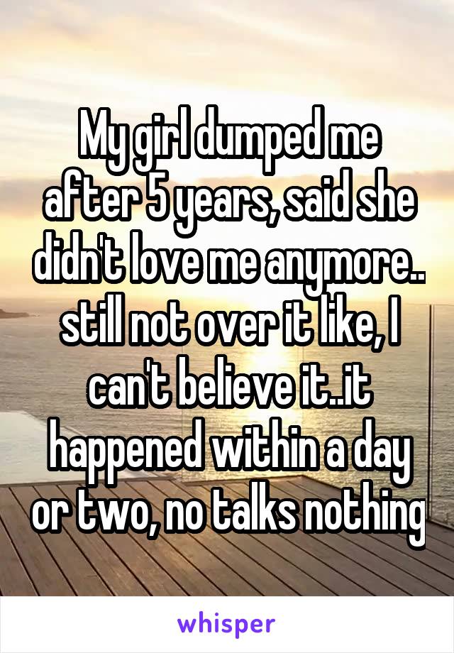 My girl dumped me after 5 years, said she didn't love me anymore.. still not over it like, I can't believe it..it happened within a day or two, no talks nothing