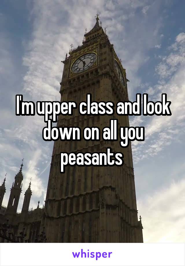 I'm upper class and look down on all you peasants 