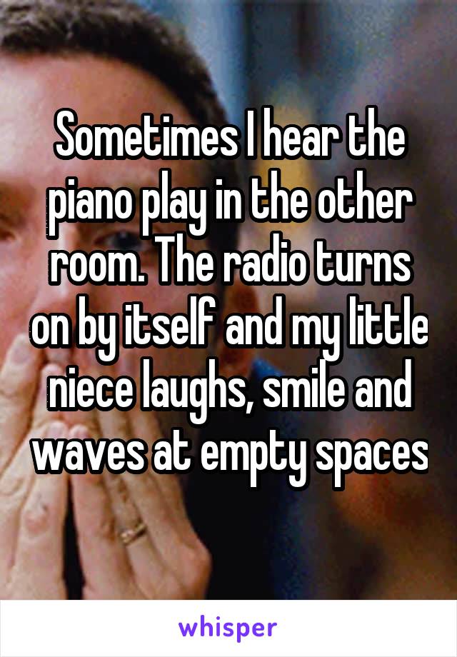 Sometimes I hear the piano play in the other room. The radio turns on by itself and my little niece laughs, smile and waves at empty spaces 