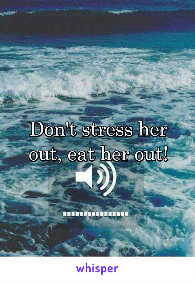 Don't stress her out, eat her out!