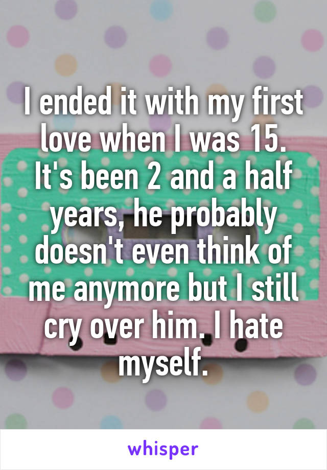 I ended it with my first love when I was 15. It's been 2 and a half years, he probably doesn't even think of me anymore but I still cry over him. I hate myself.