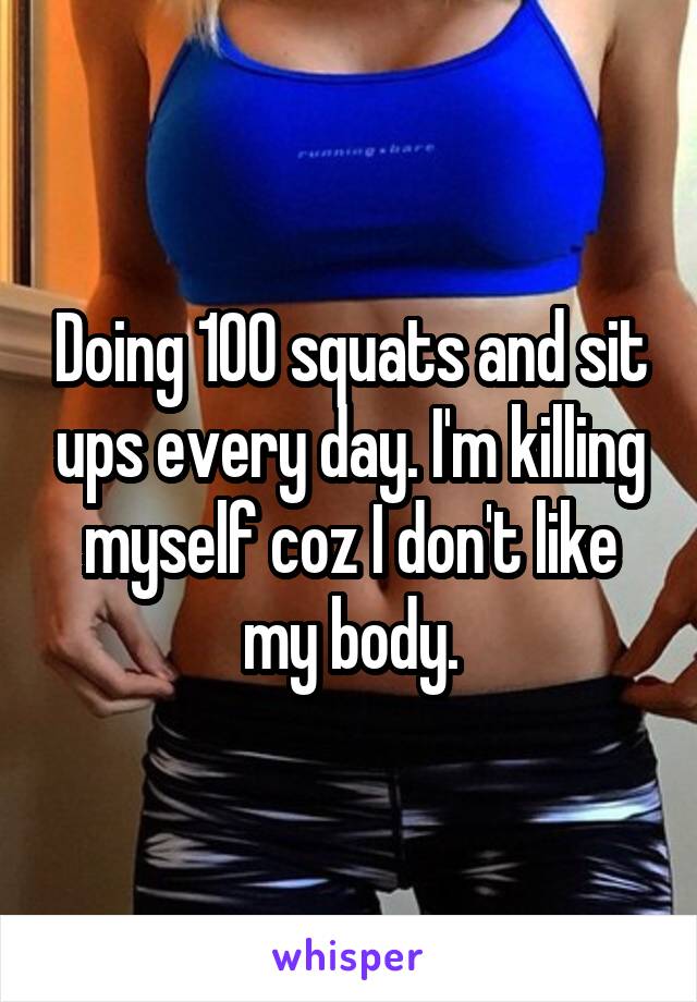 Doing 100 squats and sit ups every day. I'm killing myself coz I don't like my body.