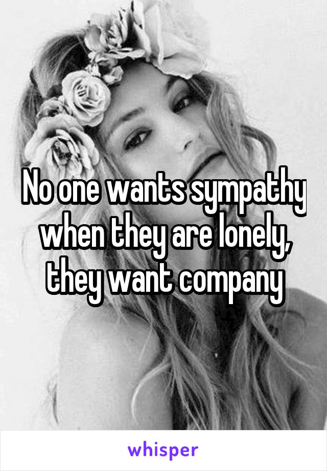No one wants sympathy when they are lonely, they want company
