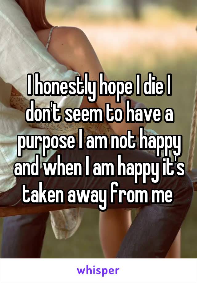 I honestly hope I die I don't seem to have a purpose I am not happy and when I am happy it's taken away from me 