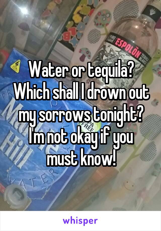 Water or tequila? Which shall I drown out my sorrows tonight?
I'm not okay if you must know!