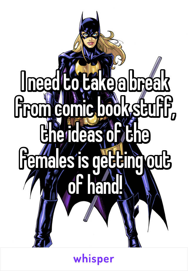 I need to take a break from comic book stuff, the ideas of the females is getting out of hand!