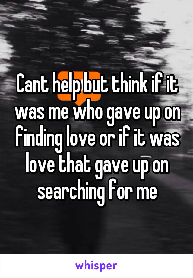 Cant help but think if it was me who gave up on finding love or if it was love that gave up on searching for me