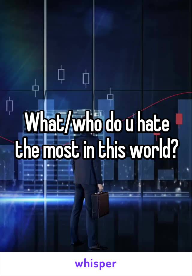 What/who do u hate the most in this world?