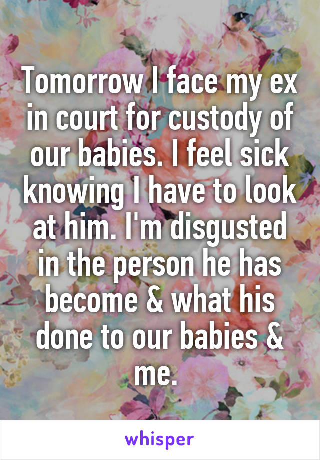 Tomorrow I face my ex in court for custody of our babies. I feel sick knowing I have to look at him. I'm disgusted in the person he has become & what his done to our babies & me. 