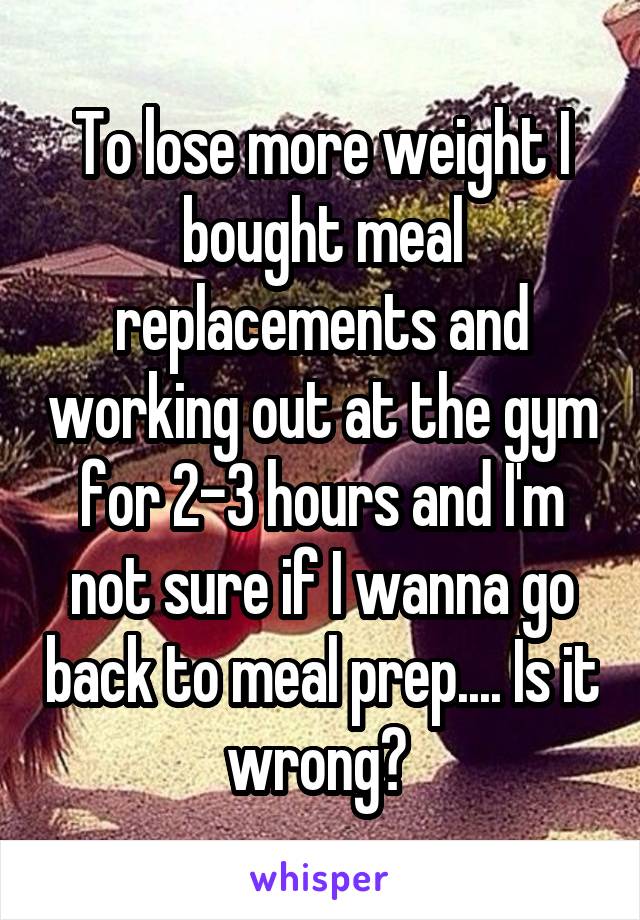 To lose more weight I bought meal replacements and working out at the gym for 2-3 hours and I'm not sure if I wanna go back to meal prep.... Is it wrong? 