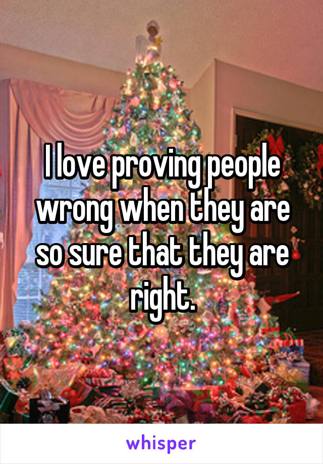I love proving people wrong when they are so sure that they are right.