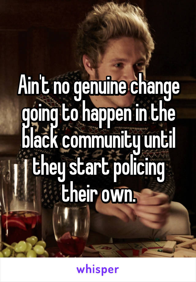 Ain't no genuine change going to happen in the black community until they start policing their own.