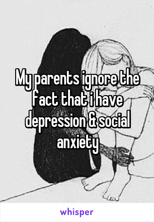 My parents ignore the fact that i have depression & social anxiety