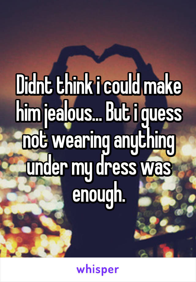 Didnt think i could make him jealous... But i guess not wearing anything under my dress was enough.