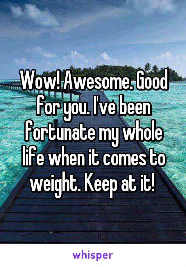 Wow! Awesome. Good for you. I've been fortunate my whole life when it comes to weight. Keep at it! 