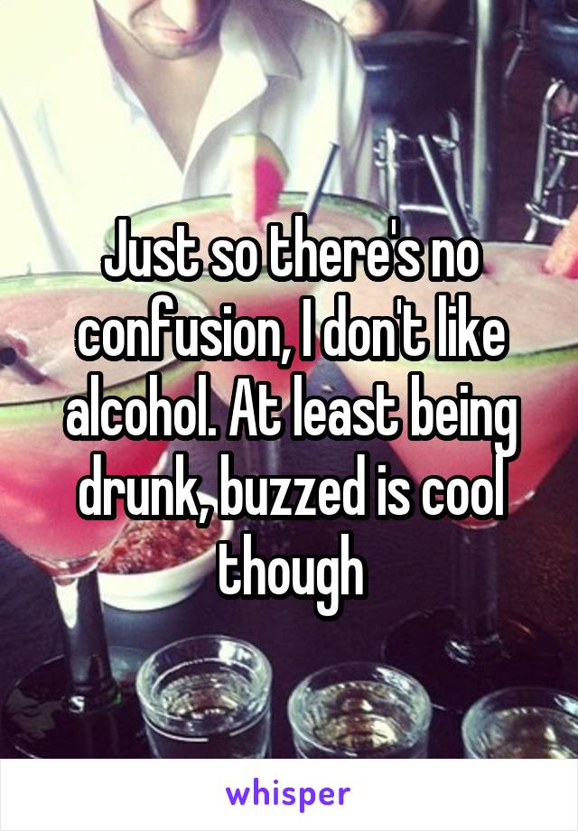 Just so there's no confusion, I don't like alcohol. At least being drunk, buzzed is cool though