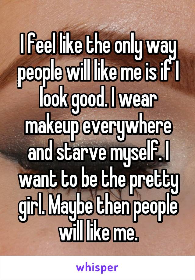 I feel like the only way people will like me is if I look good. I wear makeup everywhere and starve myself. I want to be the pretty girl. Maybe then people will like me.