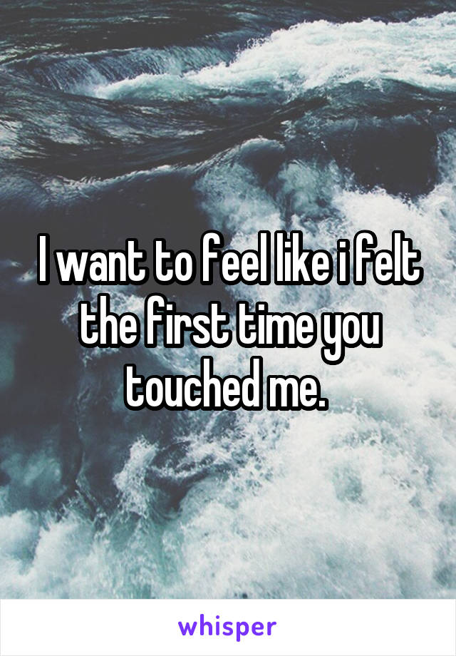 I want to feel like i felt the first time you touched me. 