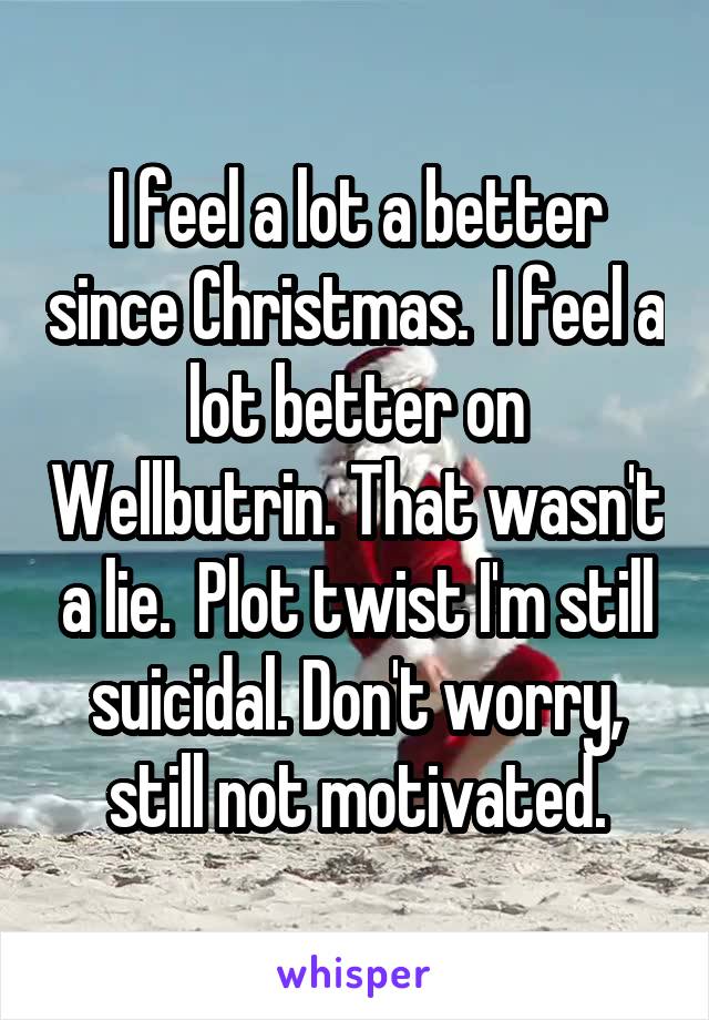 I feel a lot a better since Christmas.  I feel a lot better on Wellbutrin. That wasn't a lie.  Plot twist I'm still suicidal. Don't worry, still not motivated.