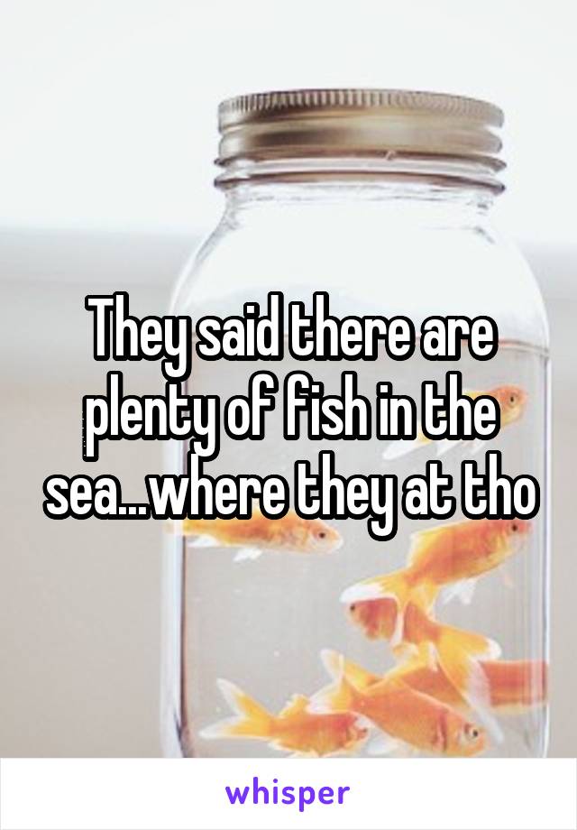 They said there are plenty of fish in the sea...where they at tho