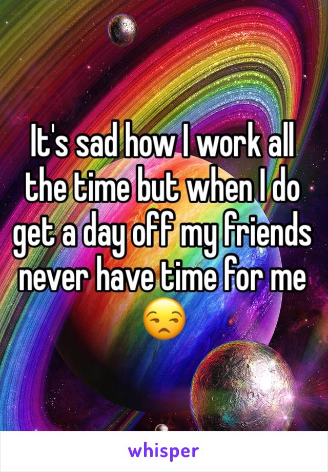 It's sad how I work all the time but when I do get a day off my friends never have time for me 😒