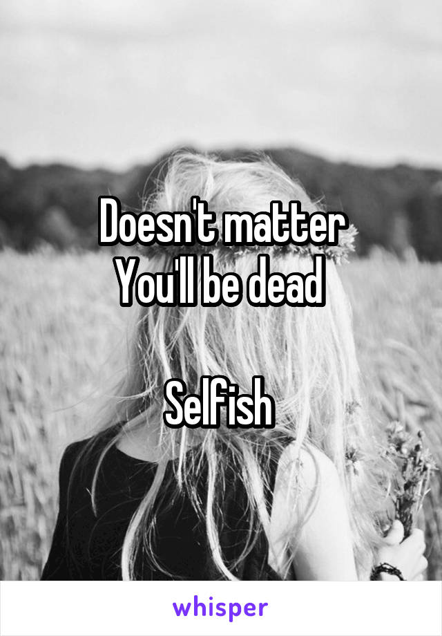 Doesn't matter
You'll be dead 

Selfish 