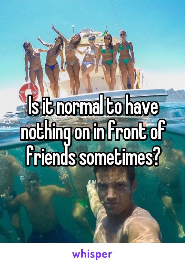 Is it normal to have nothing on in front of friends sometimes?