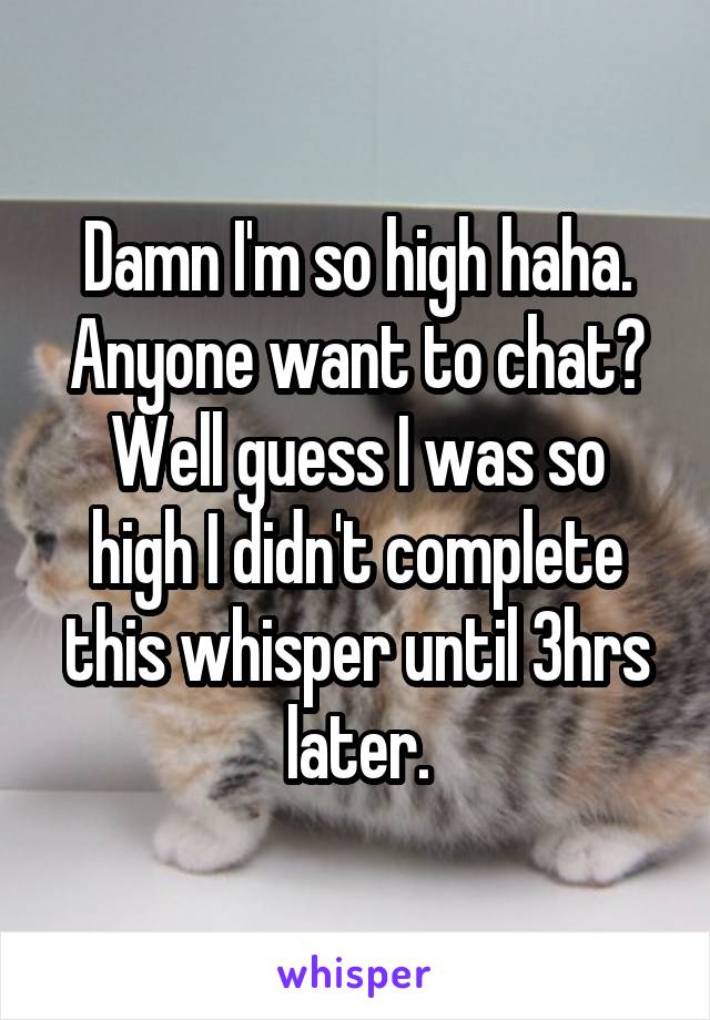 Damn I'm so high haha.
Anyone want to chat?
Well guess I was so high I didn't complete this whisper until 3hrs later.