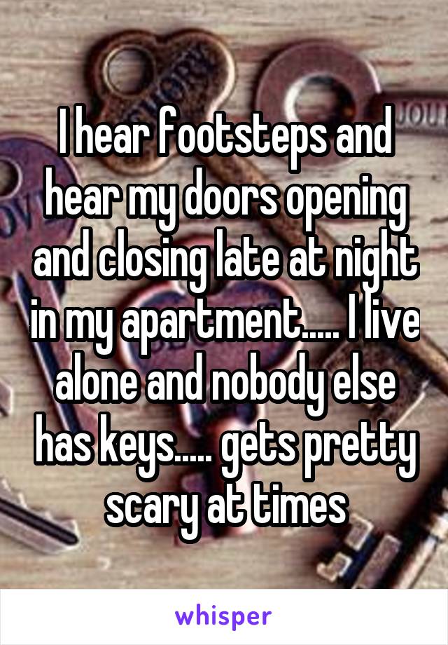 I hear footsteps and hear my doors opening and closing late at night in my apartment..... I live alone and nobody else has keys..... gets pretty scary at times