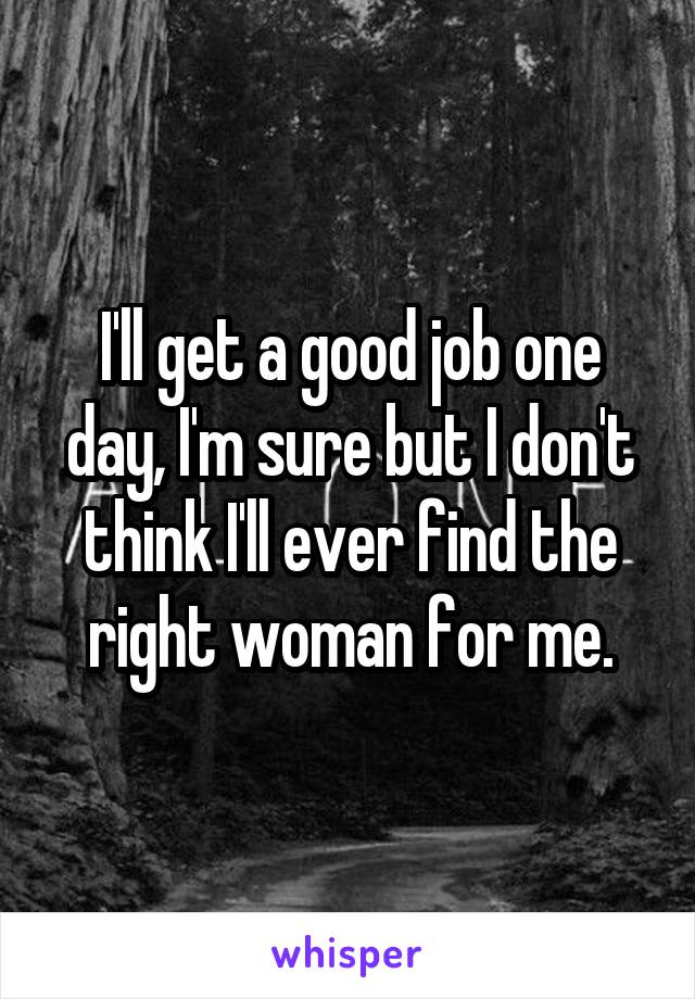 I'll get a good job one day, I'm sure but I don't think I'll ever find the right woman for me.