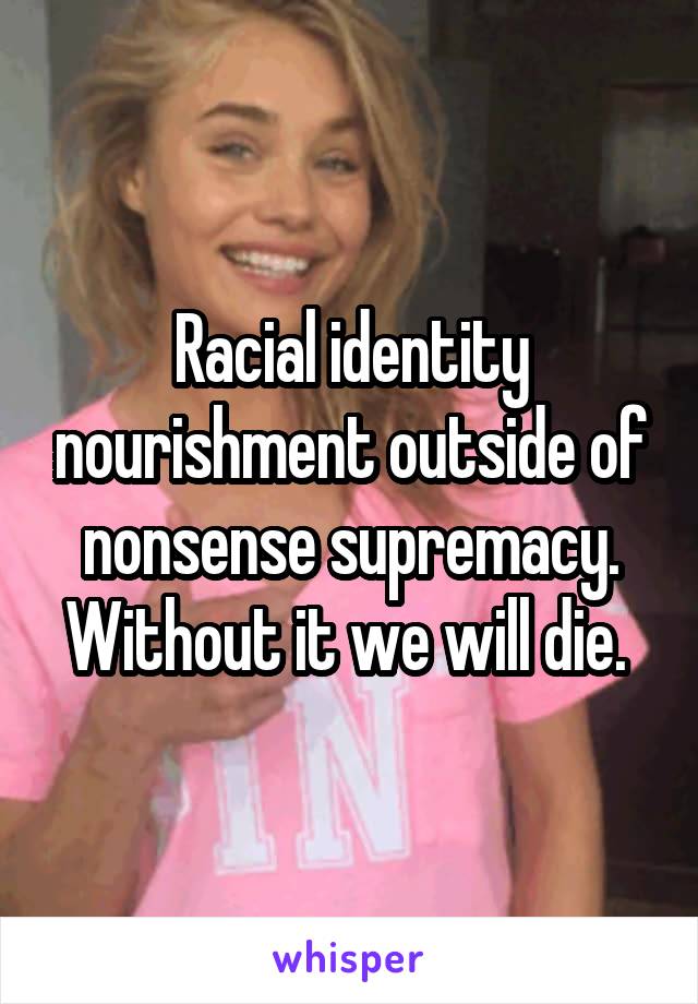Racial identity nourishment outside of nonsense supremacy. Without it we will die. 