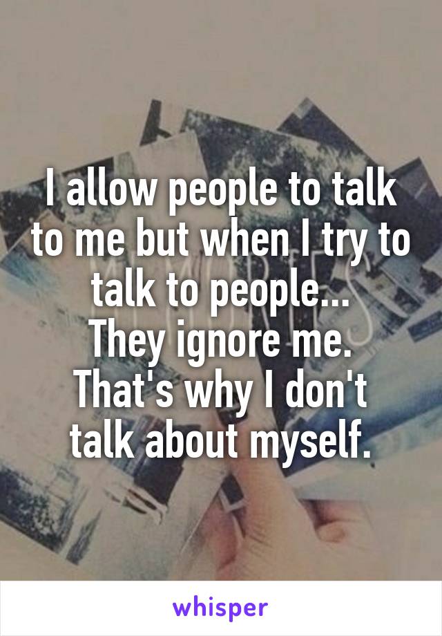 I allow people to talk to me but when I try to talk to people...
They ignore me.
That's why I don't talk about myself.