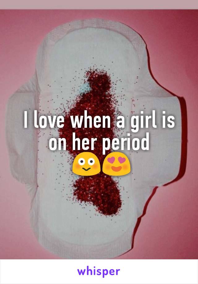 I love when a girl is on her period
 😳😍