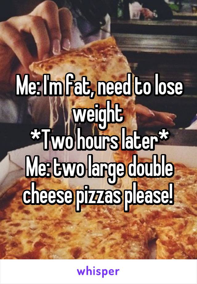 Me: I'm fat, need to lose weight 
*Two hours later*
Me: two large double cheese pizzas please! 