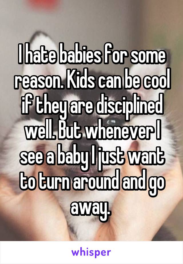 I hate babies for some reason. Kids can be cool if they are disciplined well. But whenever I see a baby I just want to turn around and go away. 