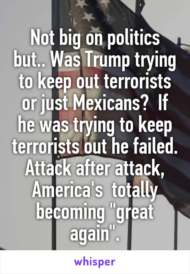 Not big on politics but.. Was Trump trying to keep out terrorists or just Mexicans?  If he was trying to keep terrorists out he failed. Attack after attack, America's  totally becoming "great again".
