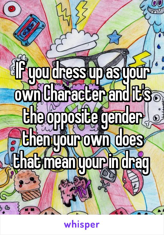 If you dress up as your own Character and it's the opposite gender then your own  does that mean your in drag 