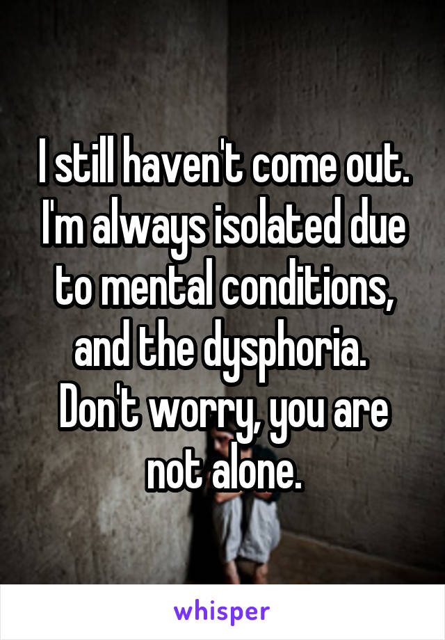 I still haven't come out.
I'm always isolated due to mental conditions, and the dysphoria. 
Don't worry, you are not alone.