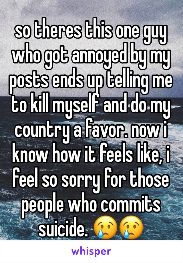 so theres this one guy who got annoyed by my posts ends up telling me to kill myself and do my country a favor. now i know how it feels like, i feel so sorry for those people who commits suicide. 😢😢